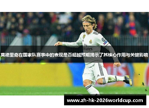 莫德里奇在国家队赛事中的表现是否超越预期揭示了其核心作用与关键影响