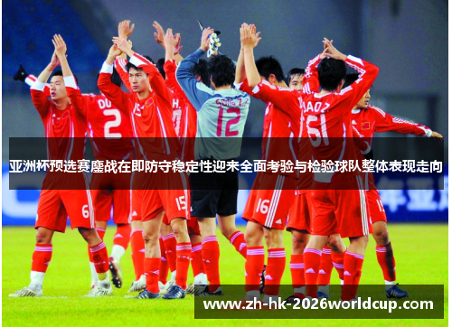 亚洲杯预选赛鏖战在即防守稳定性迎来全面考验与检验球队整体表现走向