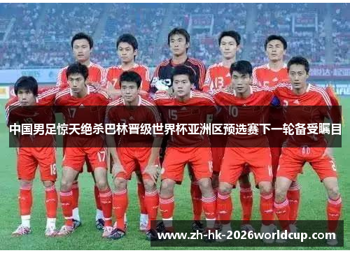 中国男足惊天绝杀巴林晋级世界杯亚洲区预选赛下一轮备受瞩目