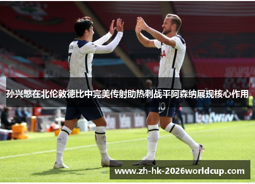 孙兴慜在北伦敦德比中完美传射助热刺战平阿森纳展现核心作用