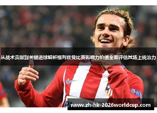 从战术贡献到关键进球解析格列兹曼比赛影响力价值全面评估其场上统治力