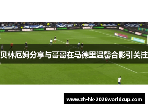 贝林厄姆分享与哥哥在马德里温馨合影引关注